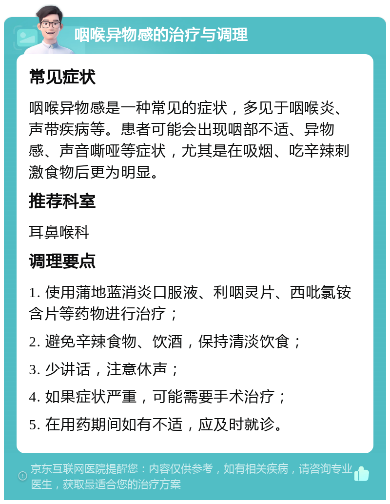 咽喉异物感的治疗与调理 常见症状 咽喉异物感是一种常见的症状，多见于咽喉炎、声带疾病等。患者可能会出现咽部不适、异物感、声音嘶哑等症状，尤其是在吸烟、吃辛辣刺激食物后更为明显。 推荐科室 耳鼻喉科 调理要点 1. 使用蒲地蓝消炎口服液、利咽灵片、西吡氯铵含片等药物进行治疗； 2. 避免辛辣食物、饮酒，保持清淡饮食； 3. 少讲话，注意休声； 4. 如果症状严重，可能需要手术治疗； 5. 在用药期间如有不适，应及时就诊。