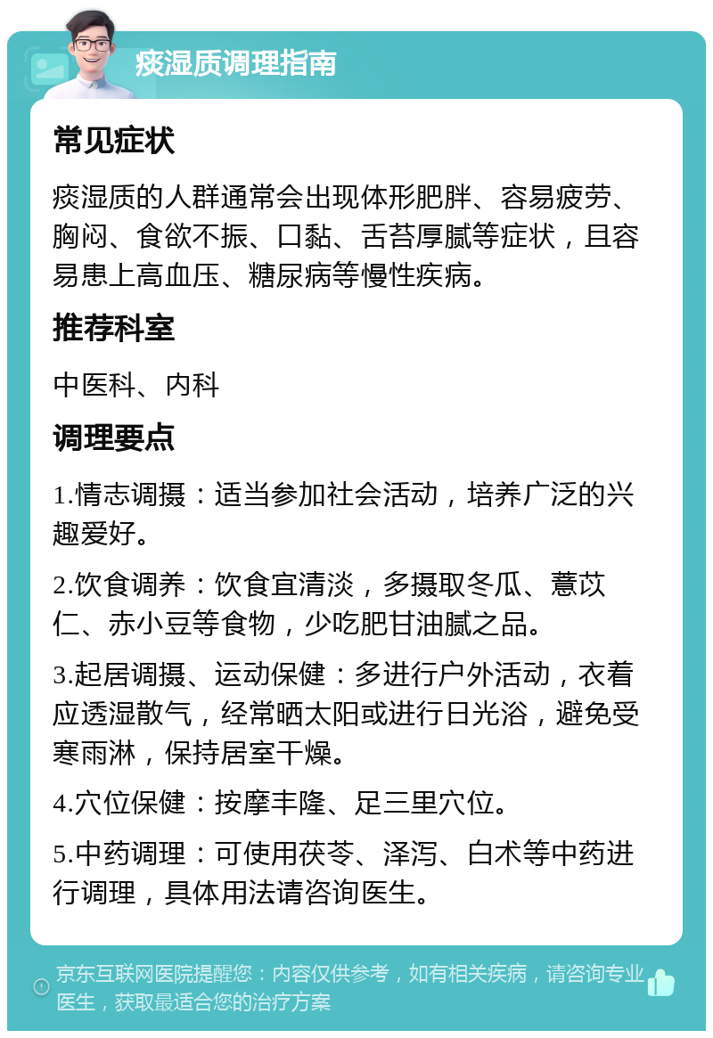 痰湿质调理指南 常见症状 痰湿质的人群通常会出现体形肥胖、容易疲劳、胸闷、食欲不振、口黏、舌苔厚腻等症状，且容易患上高血压、糖尿病等慢性疾病。 推荐科室 中医科、内科 调理要点 1.情志调摄：适当参加社会活动，培养广泛的兴趣爱好。 2.饮食调养：饮食宜清淡，多摄取冬瓜、薏苡仁、赤小豆等食物，少吃肥甘油腻之品。 3.起居调摄、运动保健：多进行户外活动，衣着应透湿散气，经常晒太阳或进行日光浴，避免受寒雨淋，保持居室干燥。 4.穴位保健：按摩丰隆、足三里穴位。 5.中药调理：可使用茯苓、泽泻、白术等中药进行调理，具体用法请咨询医生。