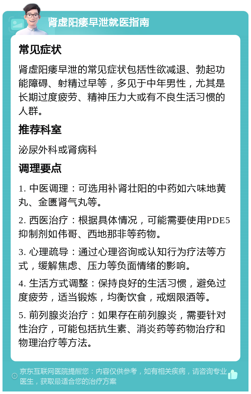 肾虚阳痿早泄就医指南 常见症状 肾虚阳痿早泄的常见症状包括性欲减退、勃起功能障碍、射精过早等，多见于中年男性，尤其是长期过度疲劳、精神压力大或有不良生活习惯的人群。 推荐科室 泌尿外科或肾病科 调理要点 1. 中医调理：可选用补肾壮阳的中药如六味地黄丸、金匮肾气丸等。 2. 西医治疗：根据具体情况，可能需要使用PDE5抑制剂如伟哥、西地那非等药物。 3. 心理疏导：通过心理咨询或认知行为疗法等方式，缓解焦虑、压力等负面情绪的影响。 4. 生活方式调整：保持良好的生活习惯，避免过度疲劳，适当锻炼，均衡饮食，戒烟限酒等。 5. 前列腺炎治疗：如果存在前列腺炎，需要针对性治疗，可能包括抗生素、消炎药等药物治疗和物理治疗等方法。