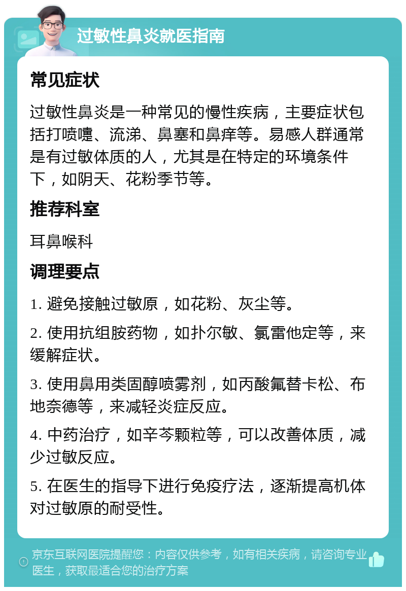 过敏性鼻炎就医指南 常见症状 过敏性鼻炎是一种常见的慢性疾病，主要症状包括打喷嚏、流涕、鼻塞和鼻痒等。易感人群通常是有过敏体质的人，尤其是在特定的环境条件下，如阴天、花粉季节等。 推荐科室 耳鼻喉科 调理要点 1. 避免接触过敏原，如花粉、灰尘等。 2. 使用抗组胺药物，如扑尔敏、氯雷他定等，来缓解症状。 3. 使用鼻用类固醇喷雾剂，如丙酸氟替卡松、布地奈德等，来减轻炎症反应。 4. 中药治疗，如辛芩颗粒等，可以改善体质，减少过敏反应。 5. 在医生的指导下进行免疫疗法，逐渐提高机体对过敏原的耐受性。