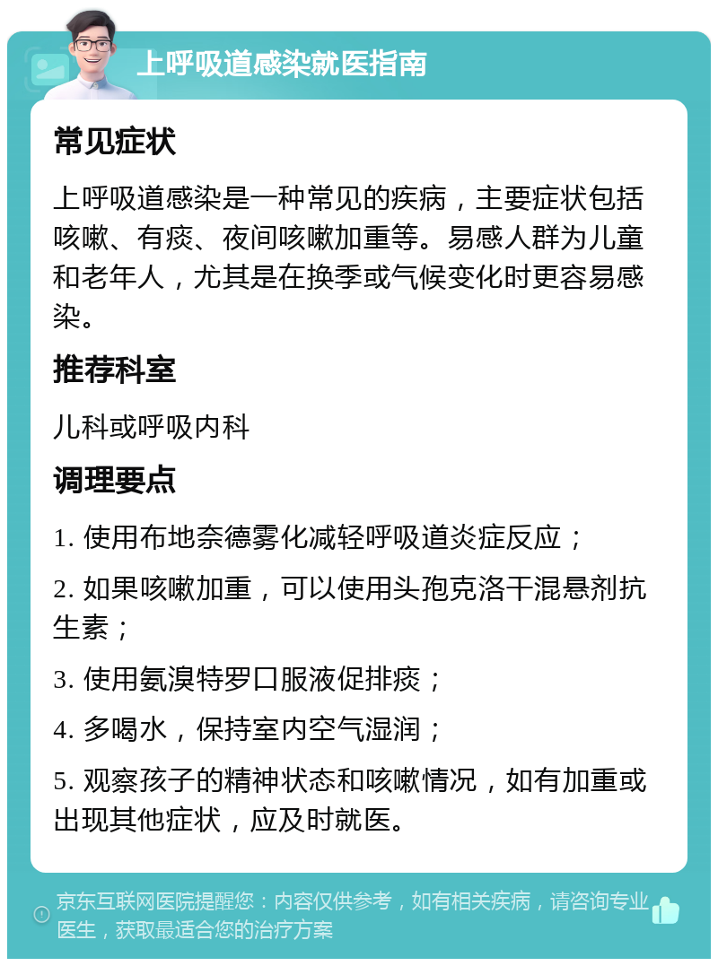 上呼吸道感染就医指南 常见症状 上呼吸道感染是一种常见的疾病，主要症状包括咳嗽、有痰、夜间咳嗽加重等。易感人群为儿童和老年人，尤其是在换季或气候变化时更容易感染。 推荐科室 儿科或呼吸内科 调理要点 1. 使用布地奈德雾化减轻呼吸道炎症反应； 2. 如果咳嗽加重，可以使用头孢克洛干混悬剂抗生素； 3. 使用氨溴特罗口服液促排痰； 4. 多喝水，保持室内空气湿润； 5. 观察孩子的精神状态和咳嗽情况，如有加重或出现其他症状，应及时就医。