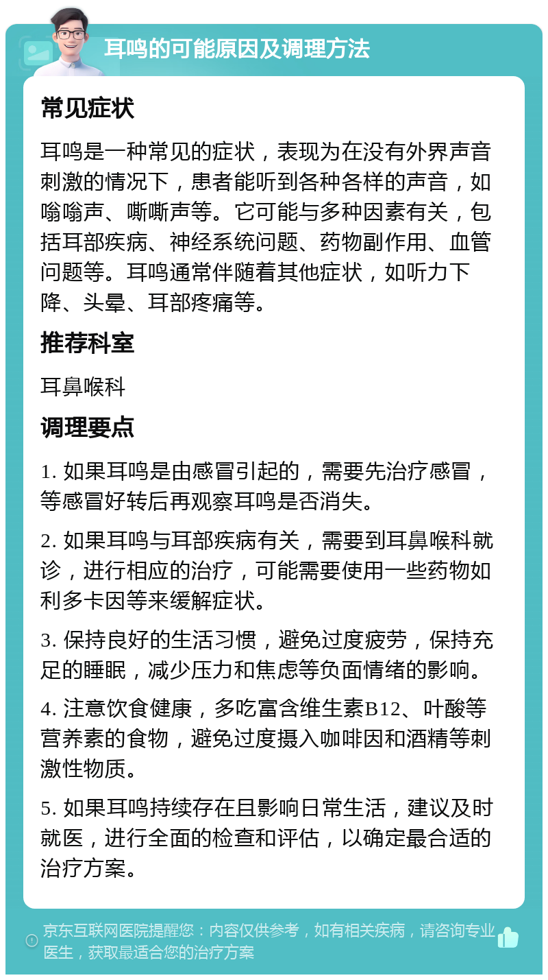 耳鸣的可能原因及调理方法 常见症状 耳鸣是一种常见的症状，表现为在没有外界声音刺激的情况下，患者能听到各种各样的声音，如嗡嗡声、嘶嘶声等。它可能与多种因素有关，包括耳部疾病、神经系统问题、药物副作用、血管问题等。耳鸣通常伴随着其他症状，如听力下降、头晕、耳部疼痛等。 推荐科室 耳鼻喉科 调理要点 1. 如果耳鸣是由感冒引起的，需要先治疗感冒，等感冒好转后再观察耳鸣是否消失。 2. 如果耳鸣与耳部疾病有关，需要到耳鼻喉科就诊，进行相应的治疗，可能需要使用一些药物如利多卡因等来缓解症状。 3. 保持良好的生活习惯，避免过度疲劳，保持充足的睡眠，减少压力和焦虑等负面情绪的影响。 4. 注意饮食健康，多吃富含维生素B12、叶酸等营养素的食物，避免过度摄入咖啡因和酒精等刺激性物质。 5. 如果耳鸣持续存在且影响日常生活，建议及时就医，进行全面的检查和评估，以确定最合适的治疗方案。