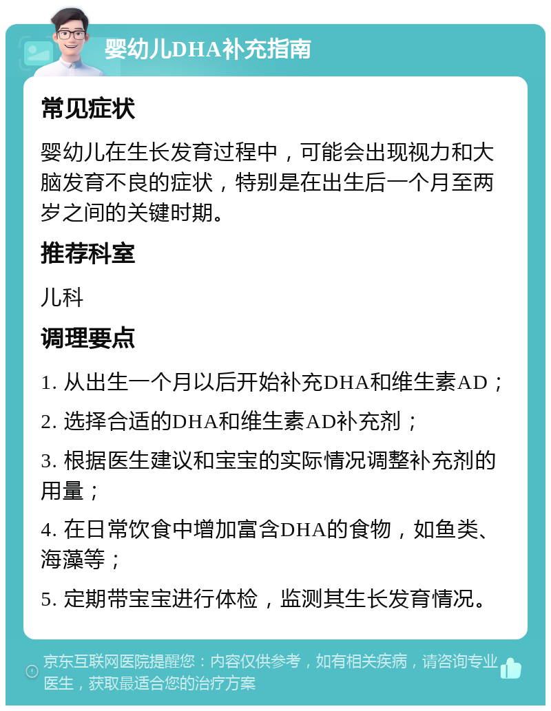 婴幼儿DHA补充指南 常见症状 婴幼儿在生长发育过程中，可能会出现视力和大脑发育不良的症状，特别是在出生后一个月至两岁之间的关键时期。 推荐科室 儿科 调理要点 1. 从出生一个月以后开始补充DHA和维生素AD； 2. 选择合适的DHA和维生素AD补充剂； 3. 根据医生建议和宝宝的实际情况调整补充剂的用量； 4. 在日常饮食中增加富含DHA的食物，如鱼类、海藻等； 5. 定期带宝宝进行体检，监测其生长发育情况。