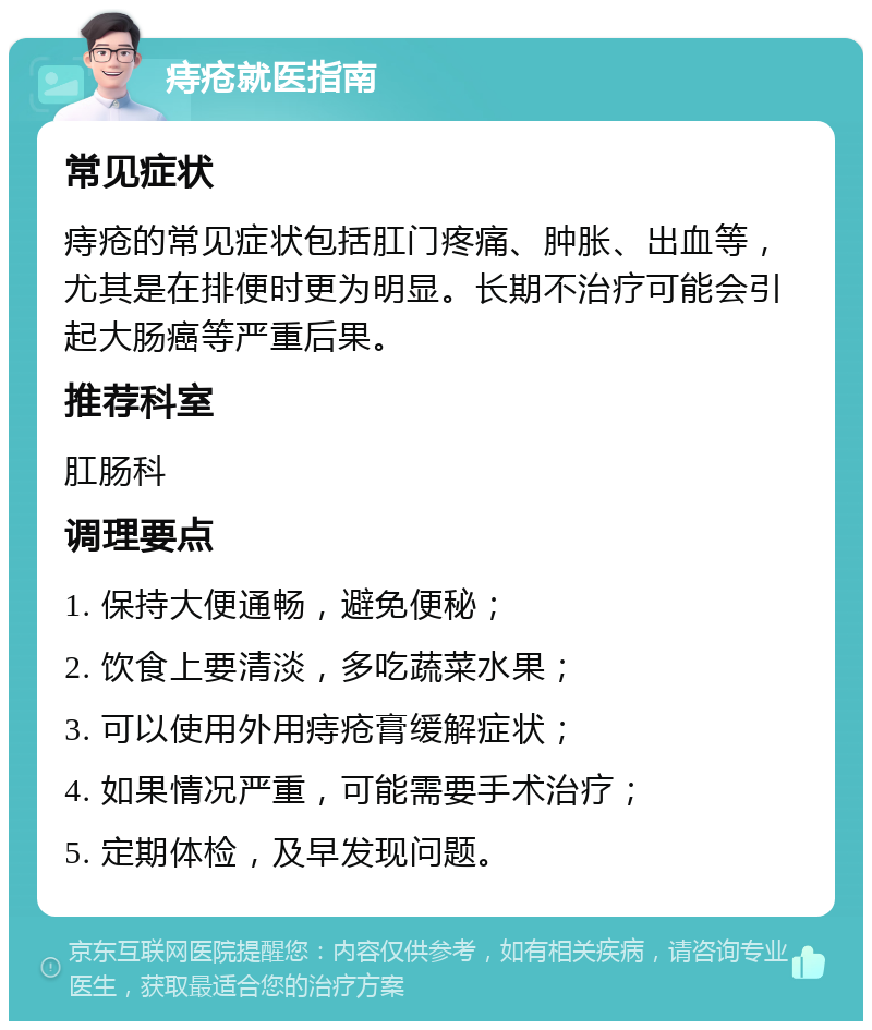 痔疮就医指南 常见症状 痔疮的常见症状包括肛门疼痛、肿胀、出血等，尤其是在排便时更为明显。长期不治疗可能会引起大肠癌等严重后果。 推荐科室 肛肠科 调理要点 1. 保持大便通畅，避免便秘； 2. 饮食上要清淡，多吃蔬菜水果； 3. 可以使用外用痔疮膏缓解症状； 4. 如果情况严重，可能需要手术治疗； 5. 定期体检，及早发现问题。