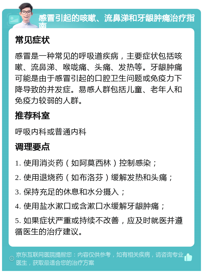 感冒引起的咳嗽、流鼻涕和牙龈肿痛治疗指南 常见症状 感冒是一种常见的呼吸道疾病，主要症状包括咳嗽、流鼻涕、喉咙痛、头痛、发热等。牙龈肿痛可能是由于感冒引起的口腔卫生问题或免疫力下降导致的并发症。易感人群包括儿童、老年人和免疫力较弱的人群。 推荐科室 呼吸内科或普通内科 调理要点 1. 使用消炎药（如阿莫西林）控制感染； 2. 使用退烧药（如布洛芬）缓解发热和头痛； 3. 保持充足的休息和水分摄入； 4. 使用盐水漱口或含漱口水缓解牙龈肿痛； 5. 如果症状严重或持续不改善，应及时就医并遵循医生的治疗建议。