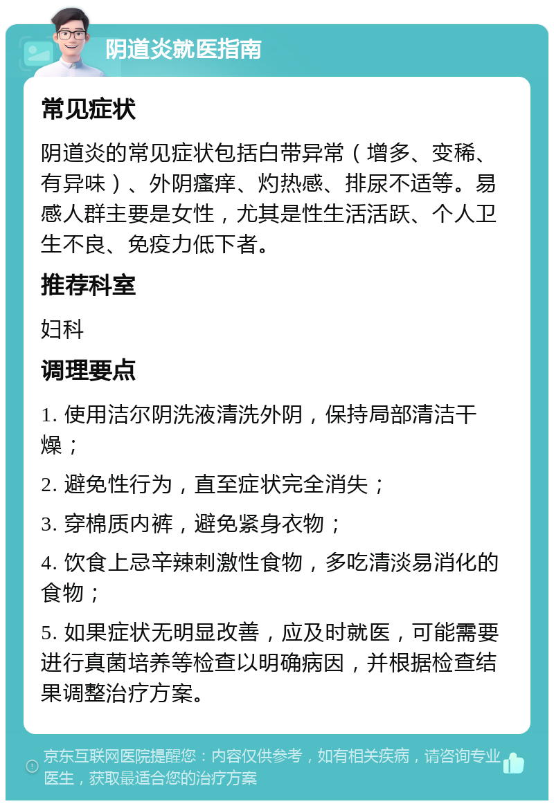 阴道炎就医指南 常见症状 阴道炎的常见症状包括白带异常（增多、变稀、有异味）、外阴瘙痒、灼热感、排尿不适等。易感人群主要是女性，尤其是性生活活跃、个人卫生不良、免疫力低下者。 推荐科室 妇科 调理要点 1. 使用洁尔阴洗液清洗外阴，保持局部清洁干燥； 2. 避免性行为，直至症状完全消失； 3. 穿棉质内裤，避免紧身衣物； 4. 饮食上忌辛辣刺激性食物，多吃清淡易消化的食物； 5. 如果症状无明显改善，应及时就医，可能需要进行真菌培养等检查以明确病因，并根据检查结果调整治疗方案。