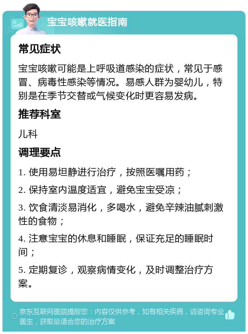 宝宝咳嗽就医指南 常见症状 宝宝咳嗽可能是上呼吸道感染的症状，常见于感冒、病毒性感染等情况。易感人群为婴幼儿，特别是在季节交替或气候变化时更容易发病。 推荐科室 儿科 调理要点 1. 使用易坦静进行治疗，按照医嘱用药； 2. 保持室内温度适宜，避免宝宝受凉； 3. 饮食清淡易消化，多喝水，避免辛辣油腻刺激性的食物； 4. 注意宝宝的休息和睡眠，保证充足的睡眠时间； 5. 定期复诊，观察病情变化，及时调整治疗方案。