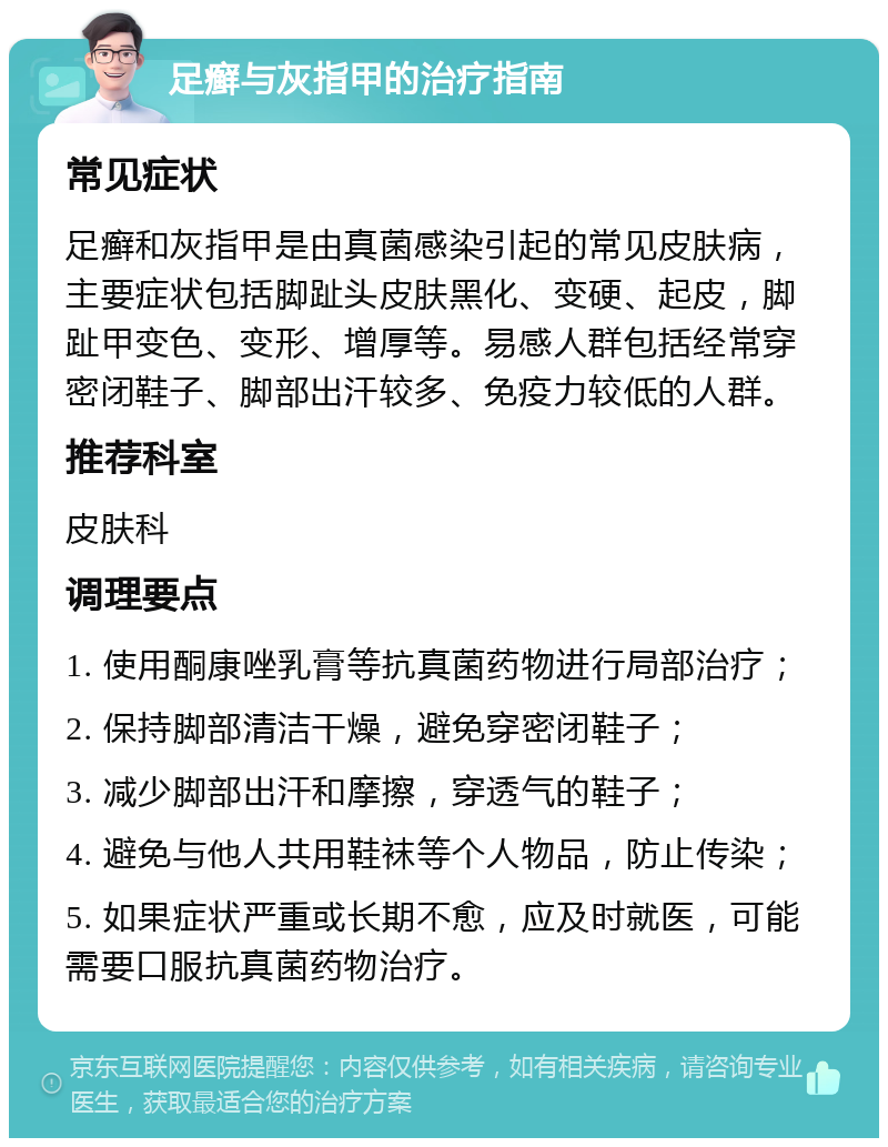 足癣与灰指甲的治疗指南 常见症状 足癣和灰指甲是由真菌感染引起的常见皮肤病，主要症状包括脚趾头皮肤黑化、变硬、起皮，脚趾甲变色、变形、增厚等。易感人群包括经常穿密闭鞋子、脚部出汗较多、免疫力较低的人群。 推荐科室 皮肤科 调理要点 1. 使用酮康唑乳膏等抗真菌药物进行局部治疗； 2. 保持脚部清洁干燥，避免穿密闭鞋子； 3. 减少脚部出汗和摩擦，穿透气的鞋子； 4. 避免与他人共用鞋袜等个人物品，防止传染； 5. 如果症状严重或长期不愈，应及时就医，可能需要口服抗真菌药物治疗。