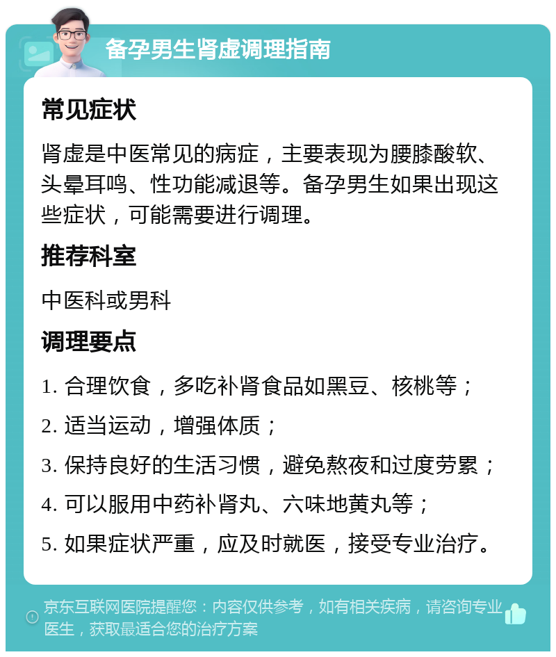 备孕男生肾虚调理指南 常见症状 肾虚是中医常见的病症，主要表现为腰膝酸软、头晕耳鸣、性功能减退等。备孕男生如果出现这些症状，可能需要进行调理。 推荐科室 中医科或男科 调理要点 1. 合理饮食，多吃补肾食品如黑豆、核桃等； 2. 适当运动，增强体质； 3. 保持良好的生活习惯，避免熬夜和过度劳累； 4. 可以服用中药补肾丸、六味地黄丸等； 5. 如果症状严重，应及时就医，接受专业治疗。