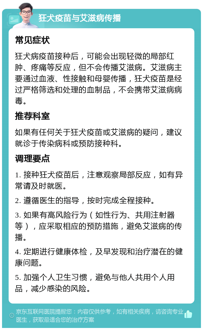 狂犬疫苗与艾滋病传播 常见症状 狂犬病疫苗接种后，可能会出现轻微的局部红肿、疼痛等反应，但不会传播艾滋病。艾滋病主要通过血液、性接触和母婴传播，狂犬疫苗是经过严格筛选和处理的血制品，不会携带艾滋病病毒。 推荐科室 如果有任何关于狂犬疫苗或艾滋病的疑问，建议就诊于传染病科或预防接种科。 调理要点 1. 接种狂犬疫苗后，注意观察局部反应，如有异常请及时就医。 2. 遵循医生的指导，按时完成全程接种。 3. 如果有高风险行为（如性行为、共用注射器等），应采取相应的预防措施，避免艾滋病的传播。 4. 定期进行健康体检，及早发现和治疗潜在的健康问题。 5. 加强个人卫生习惯，避免与他人共用个人用品，减少感染的风险。