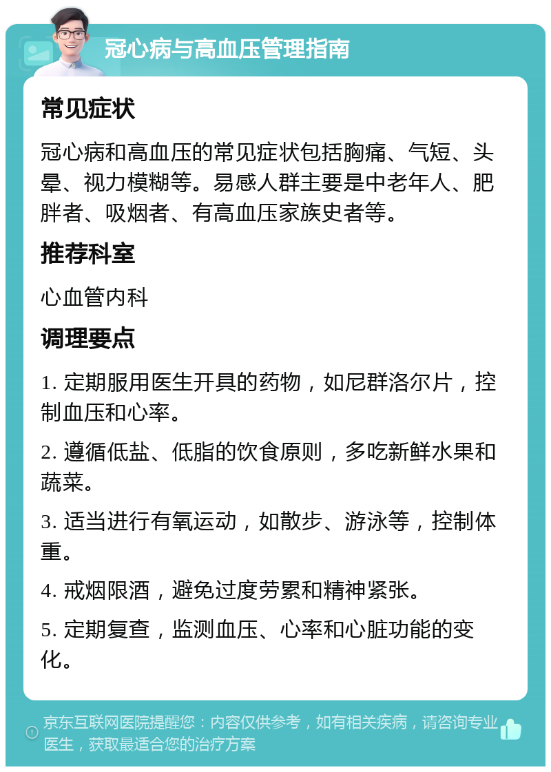 冠心病与高血压管理指南 常见症状 冠心病和高血压的常见症状包括胸痛、气短、头晕、视力模糊等。易感人群主要是中老年人、肥胖者、吸烟者、有高血压家族史者等。 推荐科室 心血管内科 调理要点 1. 定期服用医生开具的药物，如尼群洛尔片，控制血压和心率。 2. 遵循低盐、低脂的饮食原则，多吃新鲜水果和蔬菜。 3. 适当进行有氧运动，如散步、游泳等，控制体重。 4. 戒烟限酒，避免过度劳累和精神紧张。 5. 定期复查，监测血压、心率和心脏功能的变化。