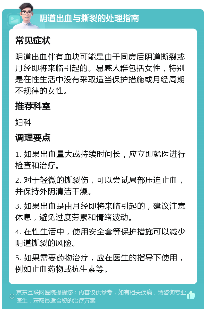 阴道出血与撕裂的处理指南 常见症状 阴道出血伴有血块可能是由于同房后阴道撕裂或月经即将来临引起的。易感人群包括女性，特别是在性生活中没有采取适当保护措施或月经周期不规律的女性。 推荐科室 妇科 调理要点 1. 如果出血量大或持续时间长，应立即就医进行检查和治疗。 2. 对于轻微的撕裂伤，可以尝试局部压迫止血，并保持外阴清洁干燥。 3. 如果出血是由月经即将来临引起的，建议注意休息，避免过度劳累和情绪波动。 4. 在性生活中，使用安全套等保护措施可以减少阴道撕裂的风险。 5. 如果需要药物治疗，应在医生的指导下使用，例如止血药物或抗生素等。