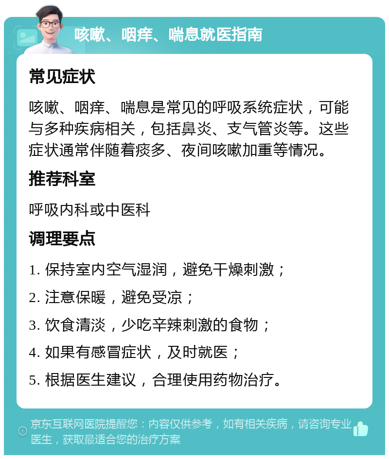 咳嗽、咽痒、喘息就医指南 常见症状 咳嗽、咽痒、喘息是常见的呼吸系统症状，可能与多种疾病相关，包括鼻炎、支气管炎等。这些症状通常伴随着痰多、夜间咳嗽加重等情况。 推荐科室 呼吸内科或中医科 调理要点 1. 保持室内空气湿润，避免干燥刺激； 2. 注意保暖，避免受凉； 3. 饮食清淡，少吃辛辣刺激的食物； 4. 如果有感冒症状，及时就医； 5. 根据医生建议，合理使用药物治疗。