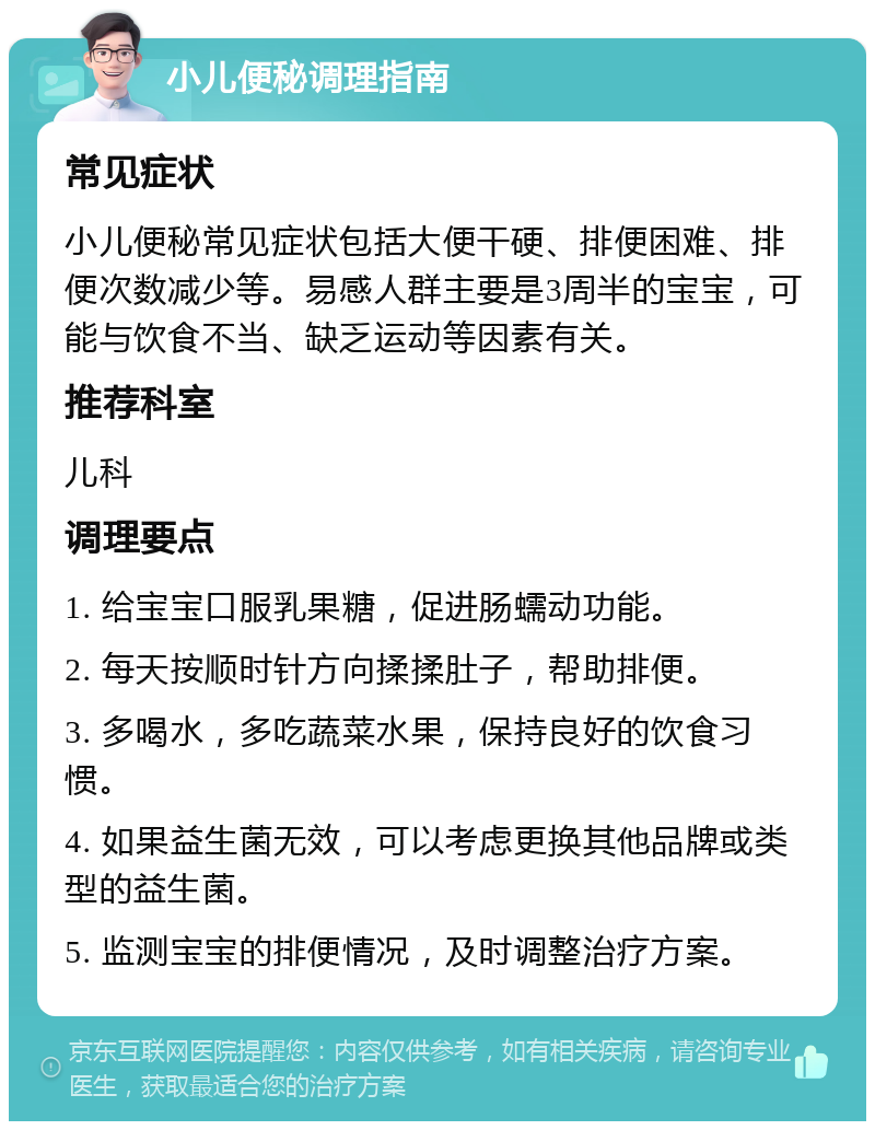 小儿便秘调理指南 常见症状 小儿便秘常见症状包括大便干硬、排便困难、排便次数减少等。易感人群主要是3周半的宝宝，可能与饮食不当、缺乏运动等因素有关。 推荐科室 儿科 调理要点 1. 给宝宝口服乳果糖，促进肠蠕动功能。 2. 每天按顺时针方向揉揉肚子，帮助排便。 3. 多喝水，多吃蔬菜水果，保持良好的饮食习惯。 4. 如果益生菌无效，可以考虑更换其他品牌或类型的益生菌。 5. 监测宝宝的排便情况，及时调整治疗方案。