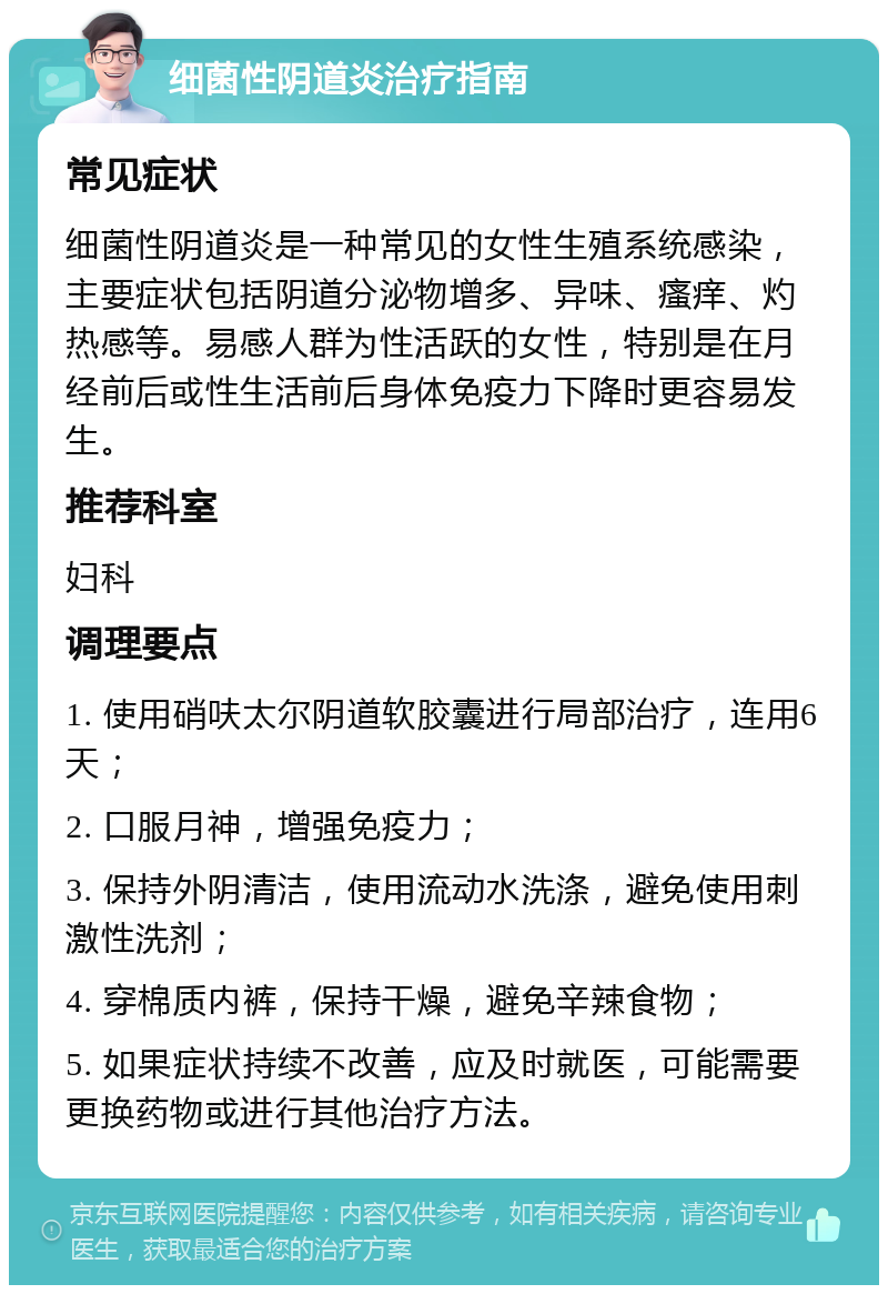 细菌性阴道炎治疗指南 常见症状 细菌性阴道炎是一种常见的女性生殖系统感染，主要症状包括阴道分泌物增多、异味、瘙痒、灼热感等。易感人群为性活跃的女性，特别是在月经前后或性生活前后身体免疫力下降时更容易发生。 推荐科室 妇科 调理要点 1. 使用硝呋太尔阴道软胶囊进行局部治疗，连用6天； 2. 口服月神，增强免疫力； 3. 保持外阴清洁，使用流动水洗涤，避免使用刺激性洗剂； 4. 穿棉质内裤，保持干燥，避免辛辣食物； 5. 如果症状持续不改善，应及时就医，可能需要更换药物或进行其他治疗方法。