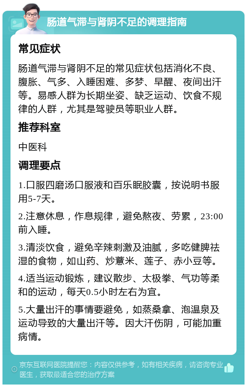 肠道气滞与肾阴不足的调理指南 常见症状 肠道气滞与肾阴不足的常见症状包括消化不良、腹胀、气多、入睡困难、多梦、早醒、夜间出汗等。易感人群为长期坐姿、缺乏运动、饮食不规律的人群，尤其是驾驶员等职业人群。 推荐科室 中医科 调理要点 1.口服四磨汤口服液和百乐眠胶囊，按说明书服用5-7天。 2.注意休息，作息规律，避免熬夜、劳累，23:00前入睡。 3.清淡饮食，避免辛辣刺激及油腻，多吃健脾祛湿的食物，如山药、炒薏米、莲子、赤小豆等。 4.适当运动锻炼，建议散步、太极拳、气功等柔和的运动，每天0.5小时左右为宜。 5.大量出汗的事情要避免，如蒸桑拿、泡温泉及运动导致的大量出汗等。因大汗伤阴，可能加重病情。