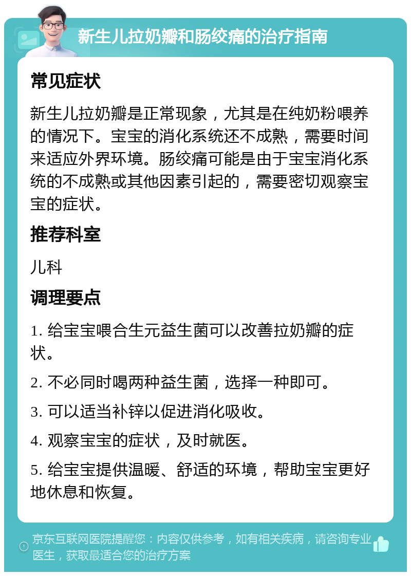 新生儿拉奶瓣和肠绞痛的治疗指南 常见症状 新生儿拉奶瓣是正常现象，尤其是在纯奶粉喂养的情况下。宝宝的消化系统还不成熟，需要时间来适应外界环境。肠绞痛可能是由于宝宝消化系统的不成熟或其他因素引起的，需要密切观察宝宝的症状。 推荐科室 儿科 调理要点 1. 给宝宝喂合生元益生菌可以改善拉奶瓣的症状。 2. 不必同时喝两种益生菌，选择一种即可。 3. 可以适当补锌以促进消化吸收。 4. 观察宝宝的症状，及时就医。 5. 给宝宝提供温暖、舒适的环境，帮助宝宝更好地休息和恢复。