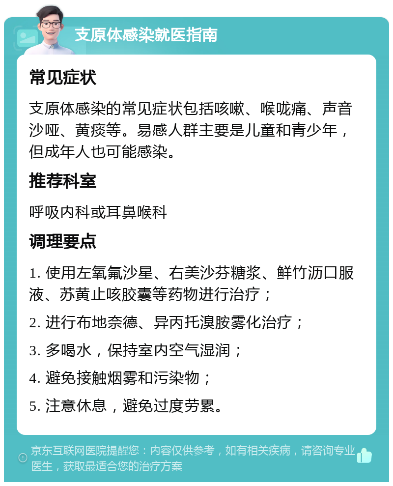 支原体感染就医指南 常见症状 支原体感染的常见症状包括咳嗽、喉咙痛、声音沙哑、黄痰等。易感人群主要是儿童和青少年，但成年人也可能感染。 推荐科室 呼吸内科或耳鼻喉科 调理要点 1. 使用左氧氟沙星、右美沙芬糖浆、鲜竹沥口服液、苏黄止咳胶囊等药物进行治疗； 2. 进行布地奈德、异丙托溴胺雾化治疗； 3. 多喝水，保持室内空气湿润； 4. 避免接触烟雾和污染物； 5. 注意休息，避免过度劳累。