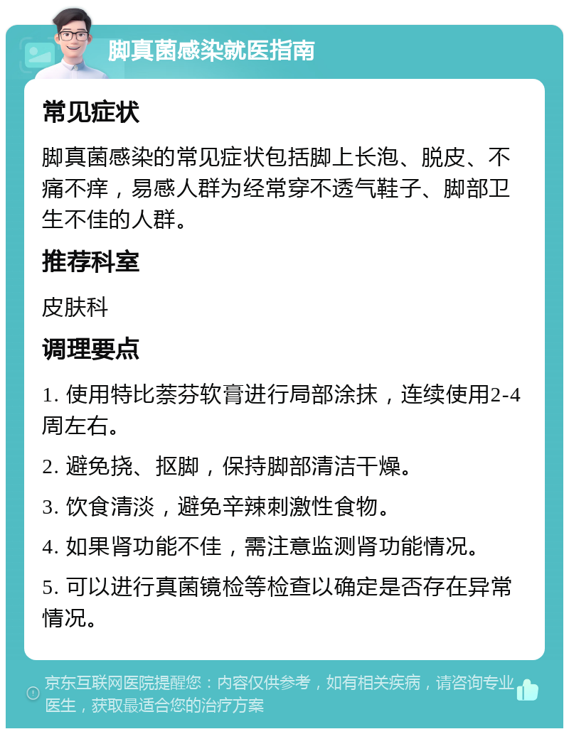 脚真菌感染就医指南 常见症状 脚真菌感染的常见症状包括脚上长泡、脱皮、不痛不痒，易感人群为经常穿不透气鞋子、脚部卫生不佳的人群。 推荐科室 皮肤科 调理要点 1. 使用特比萘芬软膏进行局部涂抹，连续使用2-4周左右。 2. 避免挠、抠脚，保持脚部清洁干燥。 3. 饮食清淡，避免辛辣刺激性食物。 4. 如果肾功能不佳，需注意监测肾功能情况。 5. 可以进行真菌镜检等检查以确定是否存在异常情况。