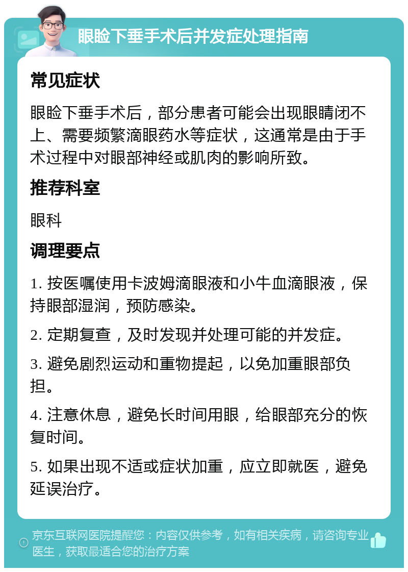 眼睑下垂手术后并发症处理指南 常见症状 眼睑下垂手术后，部分患者可能会出现眼睛闭不上、需要频繁滴眼药水等症状，这通常是由于手术过程中对眼部神经或肌肉的影响所致。 推荐科室 眼科 调理要点 1. 按医嘱使用卡波姆滴眼液和小牛血滴眼液，保持眼部湿润，预防感染。 2. 定期复查，及时发现并处理可能的并发症。 3. 避免剧烈运动和重物提起，以免加重眼部负担。 4. 注意休息，避免长时间用眼，给眼部充分的恢复时间。 5. 如果出现不适或症状加重，应立即就医，避免延误治疗。