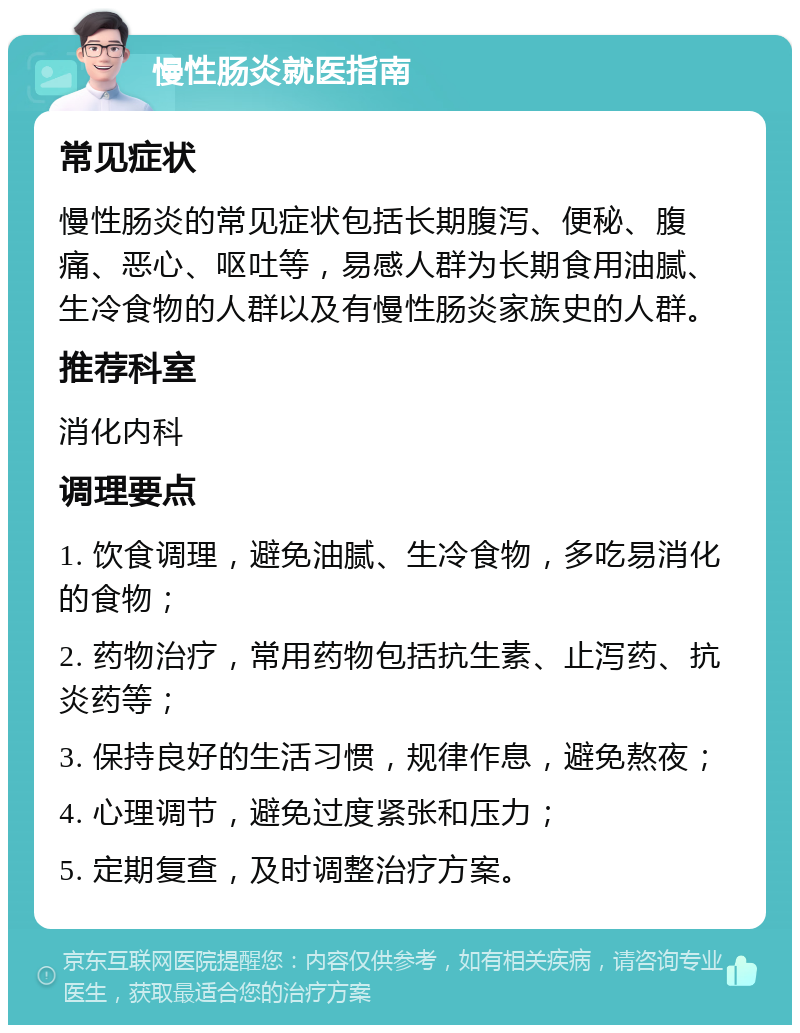 慢性肠炎就医指南 常见症状 慢性肠炎的常见症状包括长期腹泻、便秘、腹痛、恶心、呕吐等，易感人群为长期食用油腻、生冷食物的人群以及有慢性肠炎家族史的人群。 推荐科室 消化内科 调理要点 1. 饮食调理，避免油腻、生冷食物，多吃易消化的食物； 2. 药物治疗，常用药物包括抗生素、止泻药、抗炎药等； 3. 保持良好的生活习惯，规律作息，避免熬夜； 4. 心理调节，避免过度紧张和压力； 5. 定期复查，及时调整治疗方案。