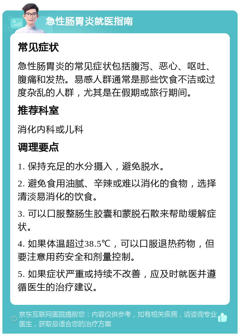 急性肠胃炎就医指南 常见症状 急性肠胃炎的常见症状包括腹泻、恶心、呕吐、腹痛和发热。易感人群通常是那些饮食不洁或过度杂乱的人群，尤其是在假期或旅行期间。 推荐科室 消化内科或儿科 调理要点 1. 保持充足的水分摄入，避免脱水。 2. 避免食用油腻、辛辣或难以消化的食物，选择清淡易消化的饮食。 3. 可以口服整肠生胶囊和蒙脱石散来帮助缓解症状。 4. 如果体温超过38.5℃，可以口服退热药物，但要注意用药安全和剂量控制。 5. 如果症状严重或持续不改善，应及时就医并遵循医生的治疗建议。