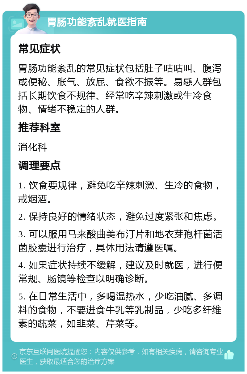 胃肠功能紊乱就医指南 常见症状 胃肠功能紊乱的常见症状包括肚子咕咕叫、腹泻或便秘、胀气、放屁、食欲不振等。易感人群包括长期饮食不规律、经常吃辛辣刺激或生冷食物、情绪不稳定的人群。 推荐科室 消化科 调理要点 1. 饮食要规律，避免吃辛辣刺激、生冷的食物，戒烟酒。 2. 保持良好的情绪状态，避免过度紧张和焦虑。 3. 可以服用马来酸曲美布汀片和地衣芽孢杆菌活菌胶囊进行治疗，具体用法请遵医嘱。 4. 如果症状持续不缓解，建议及时就医，进行便常规、肠镜等检查以明确诊断。 5. 在日常生活中，多喝温热水，少吃油腻、多调料的食物，不要进食牛乳等乳制品，少吃多纤维素的蔬菜，如韭菜、芹菜等。