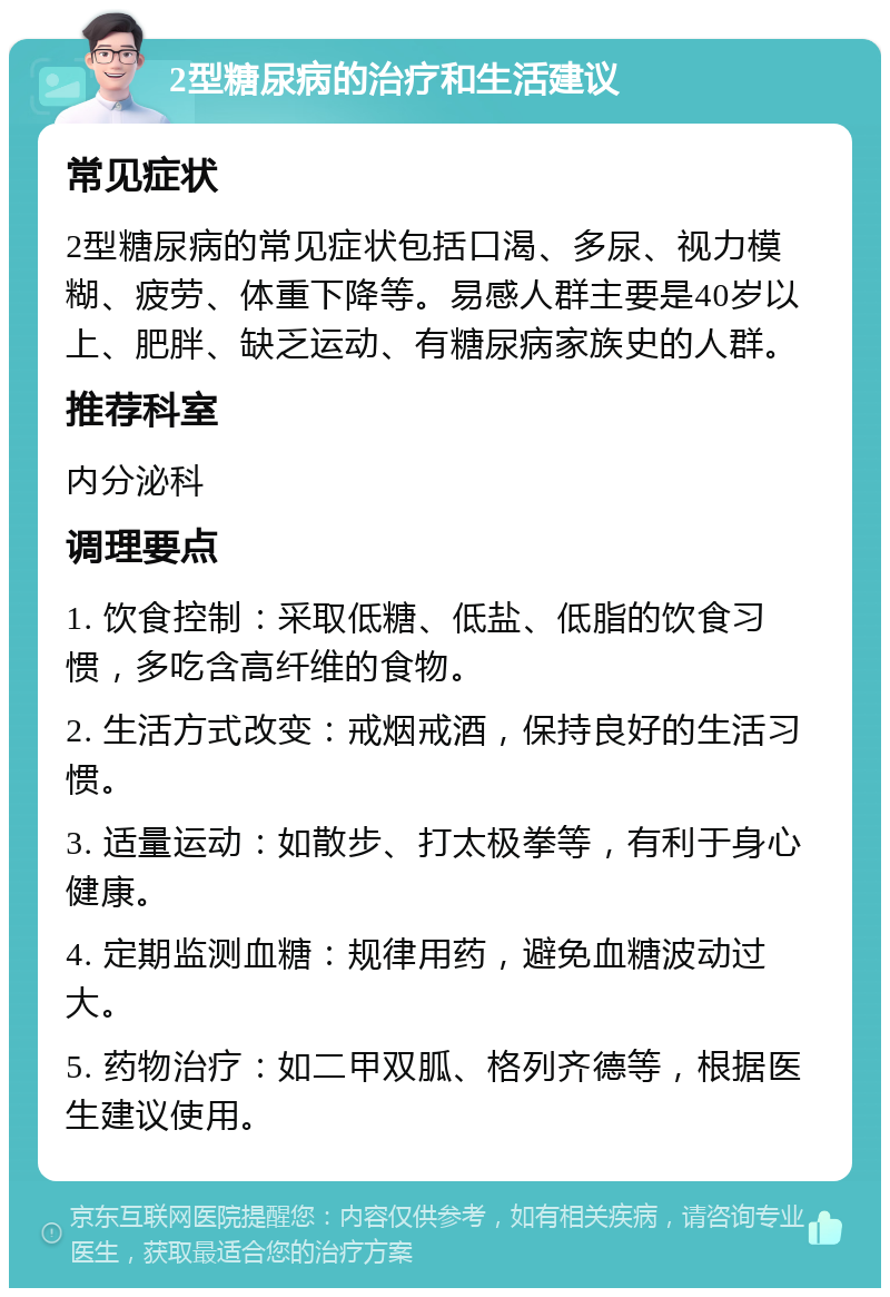 2型糖尿病的治疗和生活建议 常见症状 2型糖尿病的常见症状包括口渴、多尿、视力模糊、疲劳、体重下降等。易感人群主要是40岁以上、肥胖、缺乏运动、有糖尿病家族史的人群。 推荐科室 内分泌科 调理要点 1. 饮食控制：采取低糖、低盐、低脂的饮食习惯，多吃含高纤维的食物。 2. 生活方式改变：戒烟戒酒，保持良好的生活习惯。 3. 适量运动：如散步、打太极拳等，有利于身心健康。 4. 定期监测血糖：规律用药，避免血糖波动过大。 5. 药物治疗：如二甲双胍、格列齐德等，根据医生建议使用。