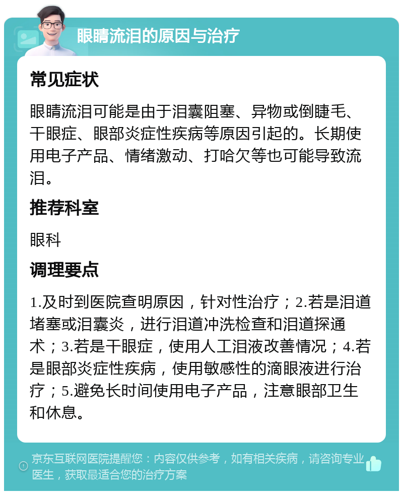 眼睛流泪的原因与治疗 常见症状 眼睛流泪可能是由于泪囊阻塞、异物或倒睫毛、干眼症、眼部炎症性疾病等原因引起的。长期使用电子产品、情绪激动、打哈欠等也可能导致流泪。 推荐科室 眼科 调理要点 1.及时到医院查明原因，针对性治疗；2.若是泪道堵塞或泪囊炎，进行泪道冲洗检查和泪道探通术；3.若是干眼症，使用人工泪液改善情况；4.若是眼部炎症性疾病，使用敏感性的滴眼液进行治疗；5.避免长时间使用电子产品，注意眼部卫生和休息。