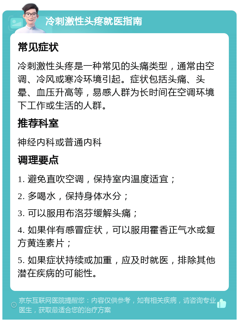 冷刺激性头疼就医指南 常见症状 冷刺激性头疼是一种常见的头痛类型，通常由空调、冷风或寒冷环境引起。症状包括头痛、头晕、血压升高等，易感人群为长时间在空调环境下工作或生活的人群。 推荐科室 神经内科或普通内科 调理要点 1. 避免直吹空调，保持室内温度适宜； 2. 多喝水，保持身体水分； 3. 可以服用布洛芬缓解头痛； 4. 如果伴有感冒症状，可以服用霍香正气水或复方黄连素片； 5. 如果症状持续或加重，应及时就医，排除其他潜在疾病的可能性。