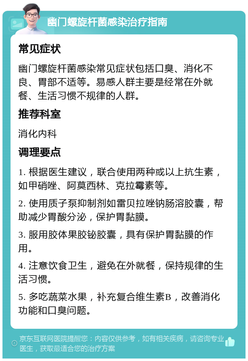 幽门螺旋杆菌感染治疗指南 常见症状 幽门螺旋杆菌感染常见症状包括口臭、消化不良、胃部不适等。易感人群主要是经常在外就餐、生活习惯不规律的人群。 推荐科室 消化内科 调理要点 1. 根据医生建议，联合使用两种或以上抗生素，如甲硝唑、阿莫西林、克拉霉素等。 2. 使用质子泵抑制剂如雷贝拉唑钠肠溶胶囊，帮助减少胃酸分泌，保护胃黏膜。 3. 服用胶体果胶铋胶囊，具有保护胃黏膜的作用。 4. 注意饮食卫生，避免在外就餐，保持规律的生活习惯。 5. 多吃蔬菜水果，补充复合维生素B，改善消化功能和口臭问题。