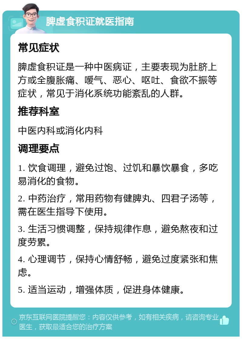 脾虚食积证就医指南 常见症状 脾虚食积证是一种中医病证，主要表现为肚脐上方或全腹胀痛、嗳气、恶心、呕吐、食欲不振等症状，常见于消化系统功能紊乱的人群。 推荐科室 中医内科或消化内科 调理要点 1. 饮食调理，避免过饱、过饥和暴饮暴食，多吃易消化的食物。 2. 中药治疗，常用药物有健脾丸、四君子汤等，需在医生指导下使用。 3. 生活习惯调整，保持规律作息，避免熬夜和过度劳累。 4. 心理调节，保持心情舒畅，避免过度紧张和焦虑。 5. 适当运动，增强体质，促进身体健康。