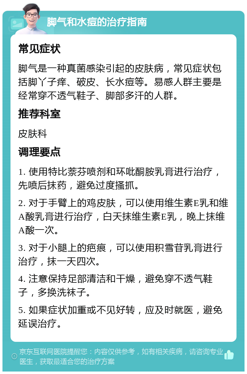 脚气和水痘的治疗指南 常见症状 脚气是一种真菌感染引起的皮肤病，常见症状包括脚丫子痒、破皮、长水痘等。易感人群主要是经常穿不透气鞋子、脚部多汗的人群。 推荐科室 皮肤科 调理要点 1. 使用特比萘芬喷剂和环吡酮胺乳膏进行治疗，先喷后抹药，避免过度搔抓。 2. 对于手臂上的鸡皮肤，可以使用维生素E乳和维A酸乳膏进行治疗，白天抹维生素E乳，晚上抹维A酸一次。 3. 对于小腿上的疤痕，可以使用积雪苷乳膏进行治疗，抹一天四次。 4. 注意保持足部清洁和干燥，避免穿不透气鞋子，多换洗袜子。 5. 如果症状加重或不见好转，应及时就医，避免延误治疗。