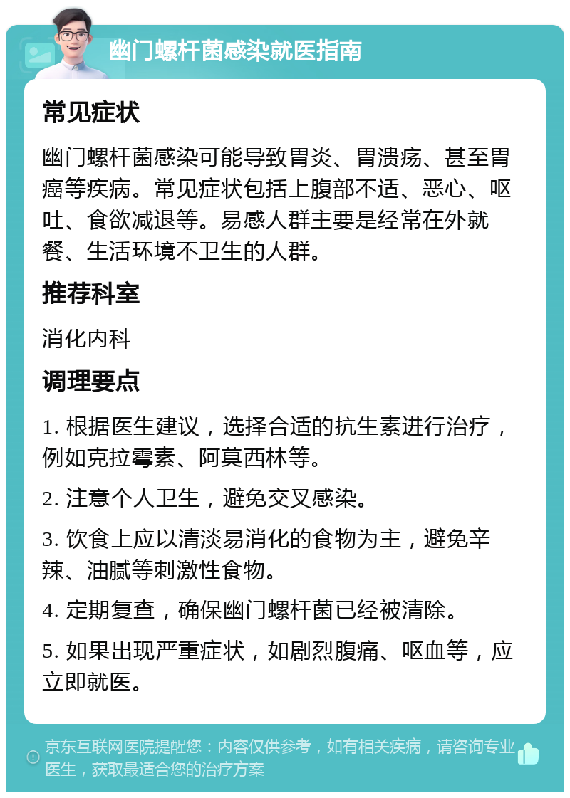 幽门螺杆菌感染就医指南 常见症状 幽门螺杆菌感染可能导致胃炎、胃溃疡、甚至胃癌等疾病。常见症状包括上腹部不适、恶心、呕吐、食欲减退等。易感人群主要是经常在外就餐、生活环境不卫生的人群。 推荐科室 消化内科 调理要点 1. 根据医生建议，选择合适的抗生素进行治疗，例如克拉霉素、阿莫西林等。 2. 注意个人卫生，避免交叉感染。 3. 饮食上应以清淡易消化的食物为主，避免辛辣、油腻等刺激性食物。 4. 定期复查，确保幽门螺杆菌已经被清除。 5. 如果出现严重症状，如剧烈腹痛、呕血等，应立即就医。