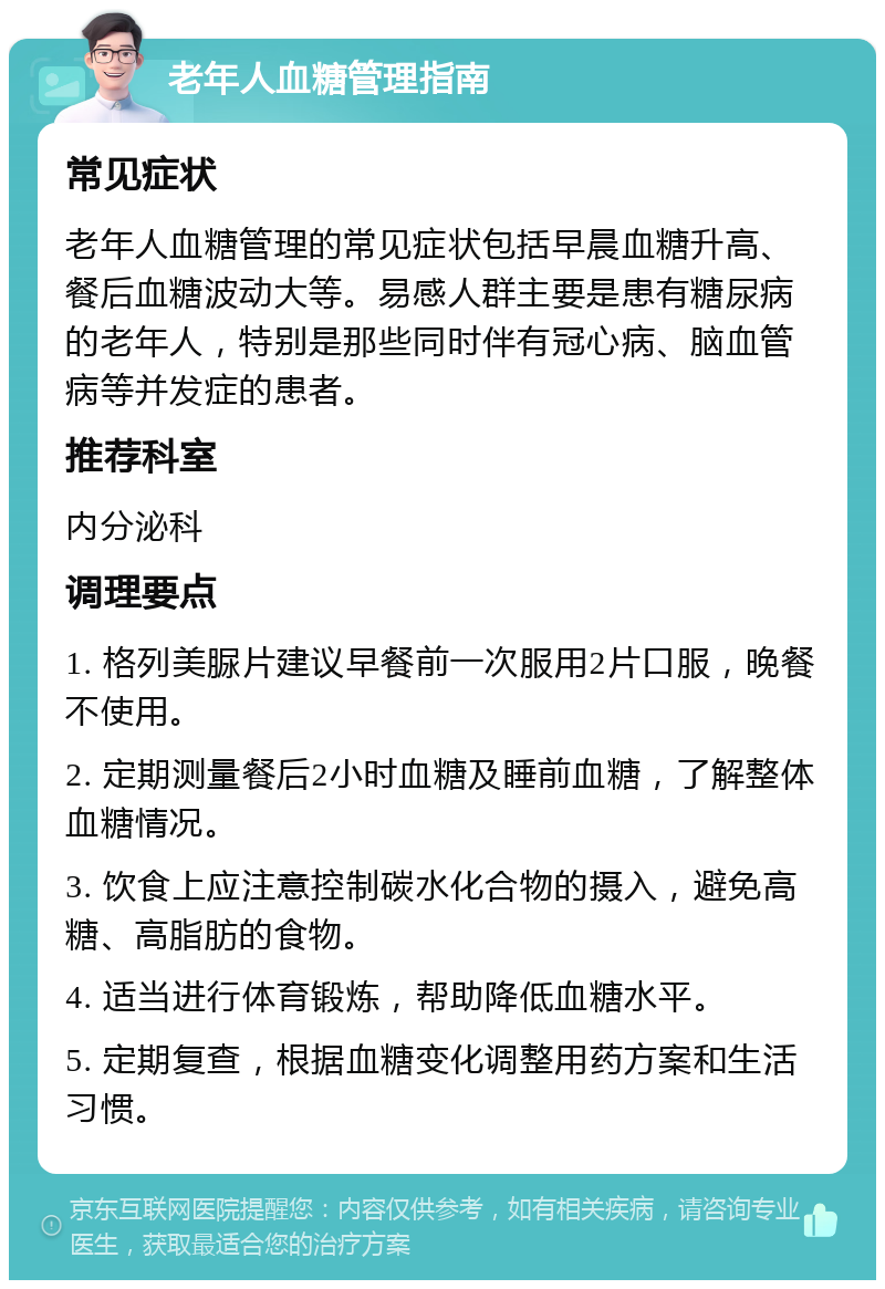 老年人血糖管理指南 常见症状 老年人血糖管理的常见症状包括早晨血糖升高、餐后血糖波动大等。易感人群主要是患有糖尿病的老年人，特别是那些同时伴有冠心病、脑血管病等并发症的患者。 推荐科室 内分泌科 调理要点 1. 格列美脲片建议早餐前一次服用2片口服，晚餐不使用。 2. 定期测量餐后2小时血糖及睡前血糖，了解整体血糖情况。 3. 饮食上应注意控制碳水化合物的摄入，避免高糖、高脂肪的食物。 4. 适当进行体育锻炼，帮助降低血糖水平。 5. 定期复查，根据血糖变化调整用药方案和生活习惯。