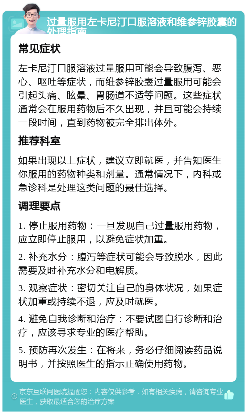 过量服用左卡尼汀口服溶液和维参锌胶囊的处理指南 常见症状 左卡尼汀口服溶液过量服用可能会导致腹泻、恶心、呕吐等症状，而维参锌胶囊过量服用可能会引起头痛、眩晕、胃肠道不适等问题。这些症状通常会在服用药物后不久出现，并且可能会持续一段时间，直到药物被完全排出体外。 推荐科室 如果出现以上症状，建议立即就医，并告知医生你服用的药物种类和剂量。通常情况下，内科或急诊科是处理这类问题的最佳选择。 调理要点 1. 停止服用药物：一旦发现自己过量服用药物，应立即停止服用，以避免症状加重。 2. 补充水分：腹泻等症状可能会导致脱水，因此需要及时补充水分和电解质。 3. 观察症状：密切关注自己的身体状况，如果症状加重或持续不退，应及时就医。 4. 避免自我诊断和治疗：不要试图自行诊断和治疗，应该寻求专业的医疗帮助。 5. 预防再次发生：在将来，务必仔细阅读药品说明书，并按照医生的指示正确使用药物。