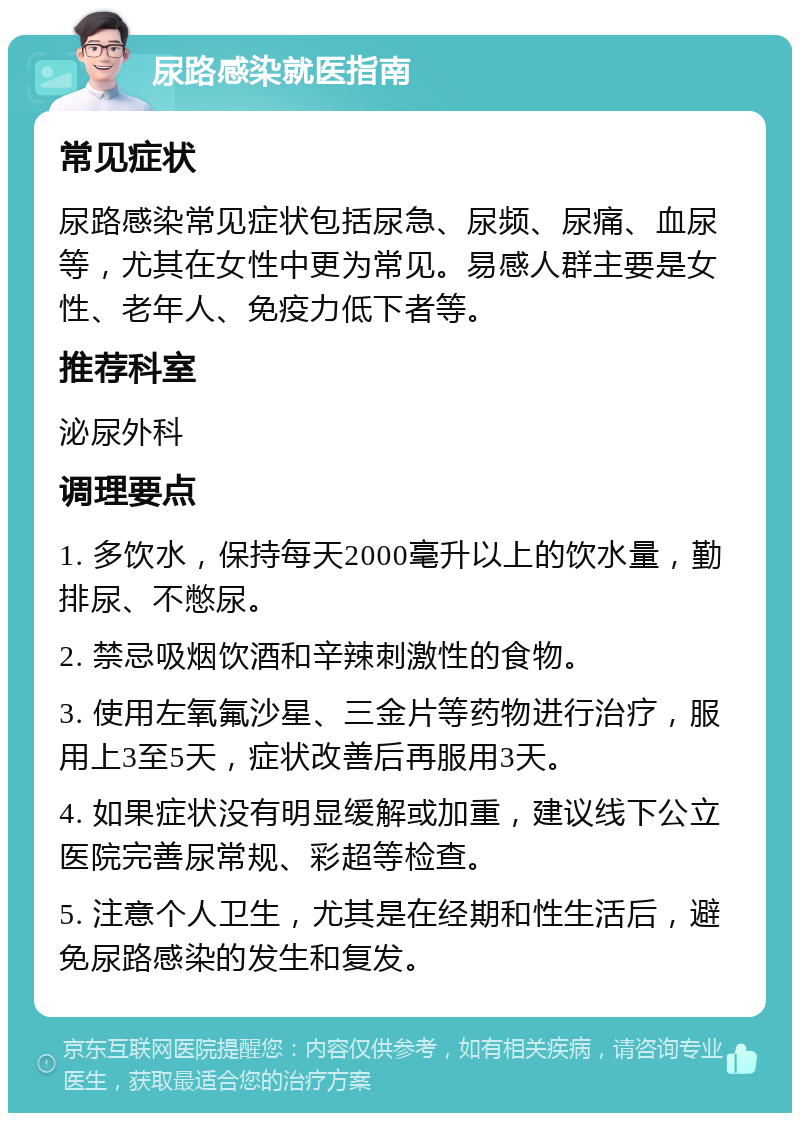 尿路感染就医指南 常见症状 尿路感染常见症状包括尿急、尿频、尿痛、血尿等，尤其在女性中更为常见。易感人群主要是女性、老年人、免疫力低下者等。 推荐科室 泌尿外科 调理要点 1. 多饮水，保持每天2000毫升以上的饮水量，勤排尿、不憋尿。 2. 禁忌吸烟饮酒和辛辣刺激性的食物。 3. 使用左氧氟沙星、三金片等药物进行治疗，服用上3至5天，症状改善后再服用3天。 4. 如果症状没有明显缓解或加重，建议线下公立医院完善尿常规、彩超等检查。 5. 注意个人卫生，尤其是在经期和性生活后，避免尿路感染的发生和复发。