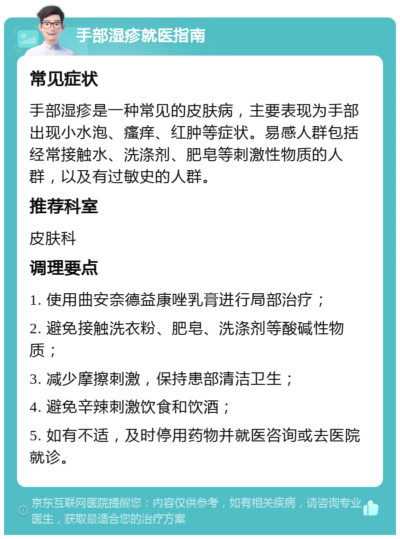 手部湿疹就医指南 常见症状 手部湿疹是一种常见的皮肤病，主要表现为手部出现小水泡、瘙痒、红肿等症状。易感人群包括经常接触水、洗涤剂、肥皂等刺激性物质的人群，以及有过敏史的人群。 推荐科室 皮肤科 调理要点 1. 使用曲安奈德益康唑乳膏进行局部治疗； 2. 避免接触洗衣粉、肥皂、洗涤剂等酸碱性物质； 3. 减少摩擦刺激，保持患部清洁卫生； 4. 避免辛辣刺激饮食和饮酒； 5. 如有不适，及时停用药物并就医咨询或去医院就诊。