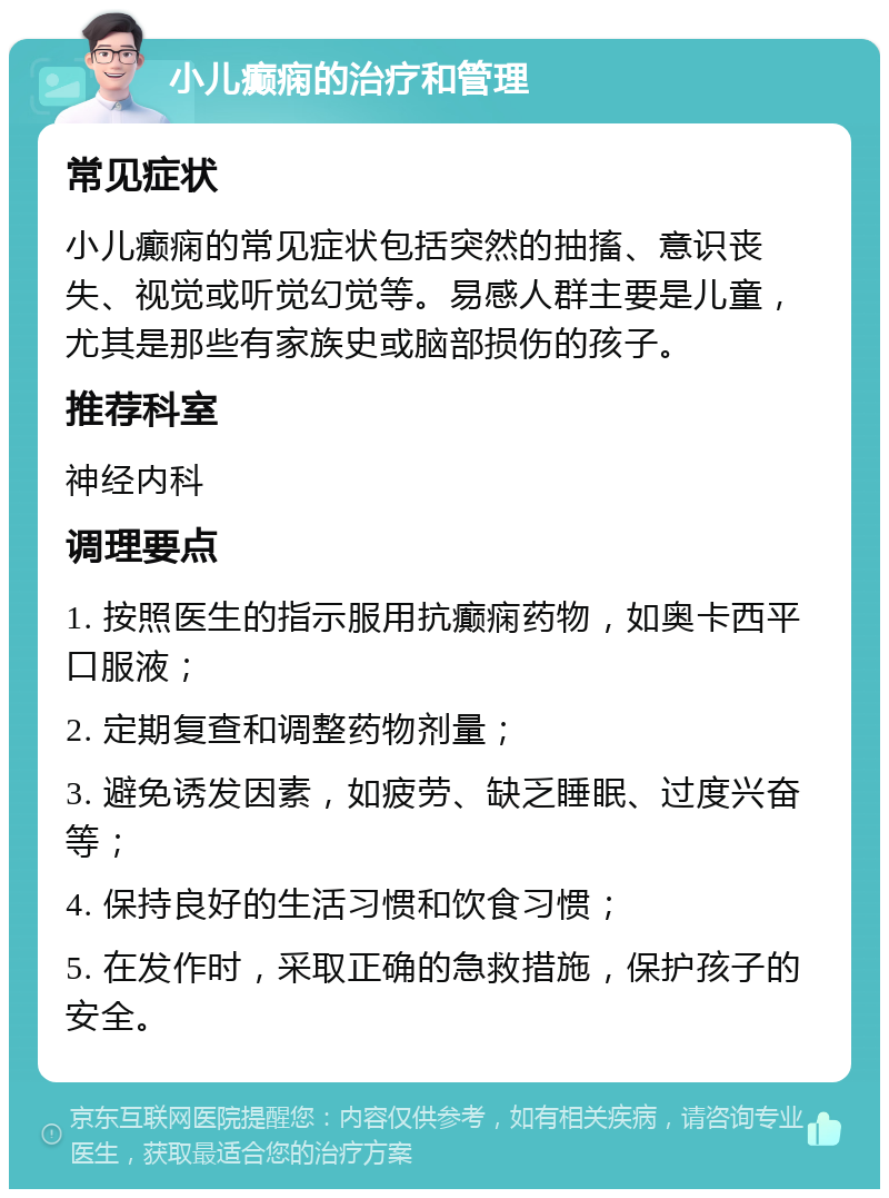 小儿癫痫的治疗和管理 常见症状 小儿癫痫的常见症状包括突然的抽搐、意识丧失、视觉或听觉幻觉等。易感人群主要是儿童，尤其是那些有家族史或脑部损伤的孩子。 推荐科室 神经内科 调理要点 1. 按照医生的指示服用抗癫痫药物，如奥卡西平口服液； 2. 定期复查和调整药物剂量； 3. 避免诱发因素，如疲劳、缺乏睡眠、过度兴奋等； 4. 保持良好的生活习惯和饮食习惯； 5. 在发作时，采取正确的急救措施，保护孩子的安全。