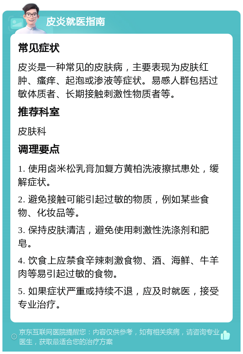 皮炎就医指南 常见症状 皮炎是一种常见的皮肤病，主要表现为皮肤红肿、瘙痒、起泡或渗液等症状。易感人群包括过敏体质者、长期接触刺激性物质者等。 推荐科室 皮肤科 调理要点 1. 使用卤米松乳膏加复方黄柏洗液擦拭患处，缓解症状。 2. 避免接触可能引起过敏的物质，例如某些食物、化妆品等。 3. 保持皮肤清洁，避免使用刺激性洗涤剂和肥皂。 4. 饮食上应禁食辛辣刺激食物、酒、海鲜、牛羊肉等易引起过敏的食物。 5. 如果症状严重或持续不退，应及时就医，接受专业治疗。