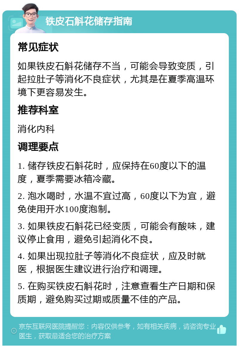 铁皮石斛花储存指南 常见症状 如果铁皮石斛花储存不当，可能会导致变质，引起拉肚子等消化不良症状，尤其是在夏季高温环境下更容易发生。 推荐科室 消化内科 调理要点 1. 储存铁皮石斛花时，应保持在60度以下的温度，夏季需要冰箱冷藏。 2. 泡水喝时，水温不宜过高，60度以下为宜，避免使用开水100度泡制。 3. 如果铁皮石斛花已经变质，可能会有酸味，建议停止食用，避免引起消化不良。 4. 如果出现拉肚子等消化不良症状，应及时就医，根据医生建议进行治疗和调理。 5. 在购买铁皮石斛花时，注意查看生产日期和保质期，避免购买过期或质量不佳的产品。