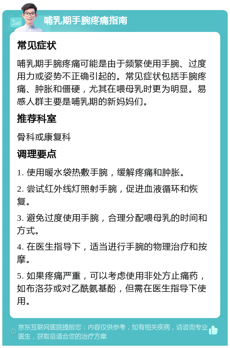 哺乳期手腕疼痛指南 常见症状 哺乳期手腕疼痛可能是由于频繁使用手腕、过度用力或姿势不正确引起的。常见症状包括手腕疼痛、肿胀和僵硬，尤其在喂母乳时更为明显。易感人群主要是哺乳期的新妈妈们。 推荐科室 骨科或康复科 调理要点 1. 使用暖水袋热敷手腕，缓解疼痛和肿胀。 2. 尝试红外线灯照射手腕，促进血液循环和恢复。 3. 避免过度使用手腕，合理分配喂母乳的时间和方式。 4. 在医生指导下，适当进行手腕的物理治疗和按摩。 5. 如果疼痛严重，可以考虑使用非处方止痛药，如布洛芬或对乙酰氨基酚，但需在医生指导下使用。