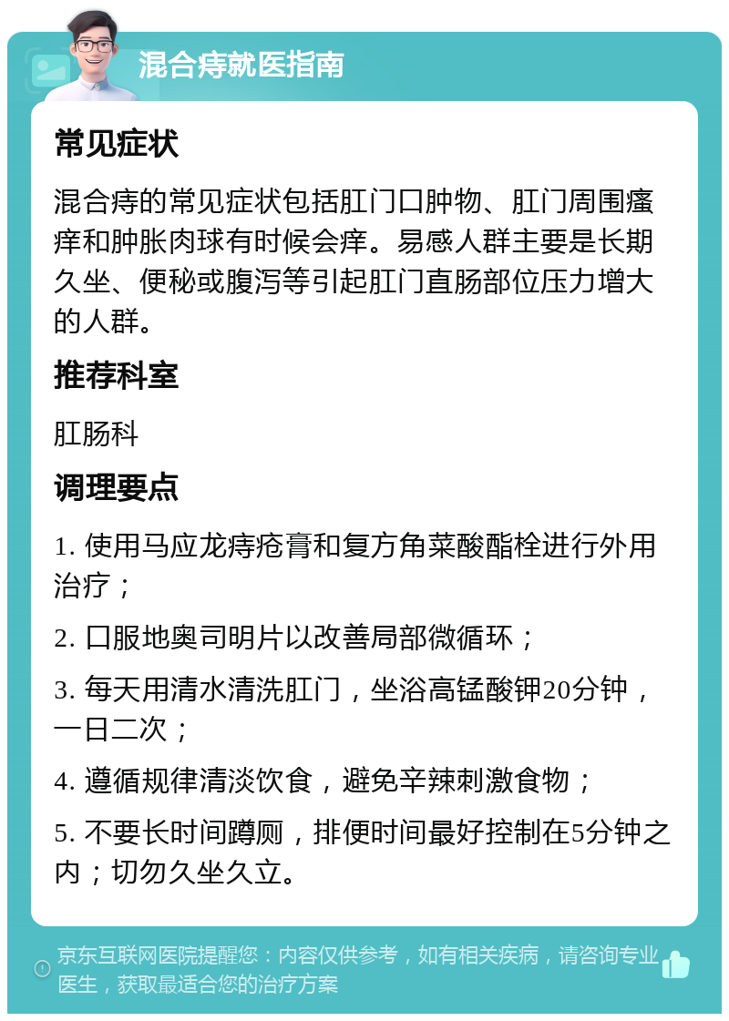 混合痔就医指南 常见症状 混合痔的常见症状包括肛门口肿物、肛门周围瘙痒和肿胀肉球有时候会痒。易感人群主要是长期久坐、便秘或腹泻等引起肛门直肠部位压力增大的人群。 推荐科室 肛肠科 调理要点 1. 使用马应龙痔疮膏和复方角菜酸酯栓进行外用治疗； 2. 口服地奥司明片以改善局部微循环； 3. 每天用清水清洗肛门，坐浴高锰酸钾20分钟，一日二次； 4. 遵循规律清淡饮食，避免辛辣刺激食物； 5. 不要长时间蹲厕，排便时间最好控制在5分钟之内；切勿久坐久立。