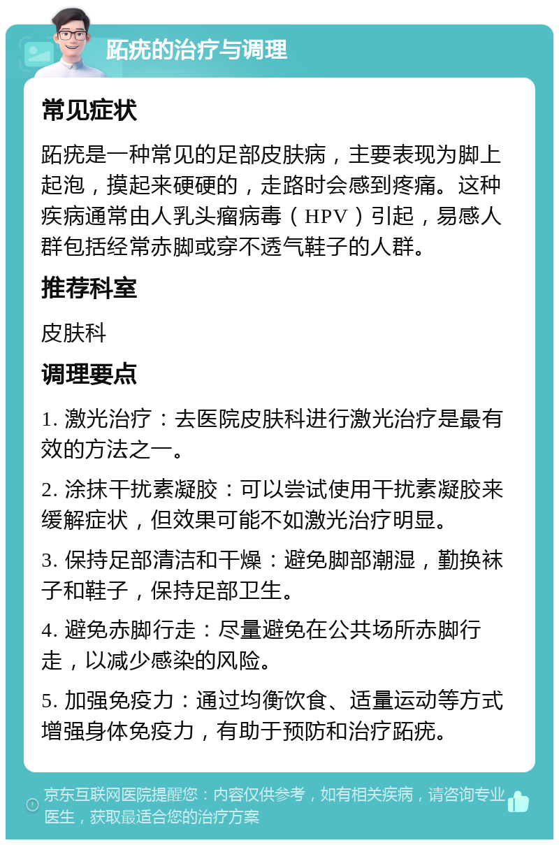 跖疣的治疗与调理 常见症状 跖疣是一种常见的足部皮肤病，主要表现为脚上起泡，摸起来硬硬的，走路时会感到疼痛。这种疾病通常由人乳头瘤病毒（HPV）引起，易感人群包括经常赤脚或穿不透气鞋子的人群。 推荐科室 皮肤科 调理要点 1. 激光治疗：去医院皮肤科进行激光治疗是最有效的方法之一。 2. 涂抹干扰素凝胶：可以尝试使用干扰素凝胶来缓解症状，但效果可能不如激光治疗明显。 3. 保持足部清洁和干燥：避免脚部潮湿，勤换袜子和鞋子，保持足部卫生。 4. 避免赤脚行走：尽量避免在公共场所赤脚行走，以减少感染的风险。 5. 加强免疫力：通过均衡饮食、适量运动等方式增强身体免疫力，有助于预防和治疗跖疣。