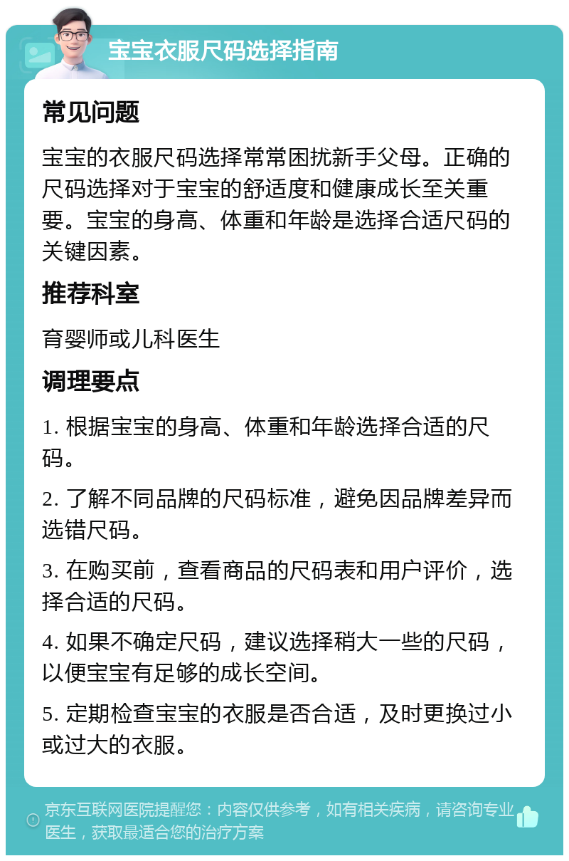 宝宝衣服尺码选择指南 常见问题 宝宝的衣服尺码选择常常困扰新手父母。正确的尺码选择对于宝宝的舒适度和健康成长至关重要。宝宝的身高、体重和年龄是选择合适尺码的关键因素。 推荐科室 育婴师或儿科医生 调理要点 1. 根据宝宝的身高、体重和年龄选择合适的尺码。 2. 了解不同品牌的尺码标准，避免因品牌差异而选错尺码。 3. 在购买前，查看商品的尺码表和用户评价，选择合适的尺码。 4. 如果不确定尺码，建议选择稍大一些的尺码，以便宝宝有足够的成长空间。 5. 定期检查宝宝的衣服是否合适，及时更换过小或过大的衣服。