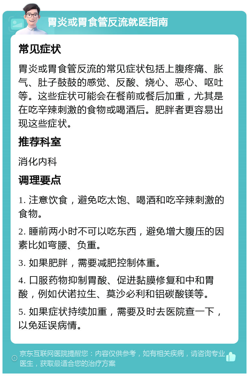 胃炎或胃食管反流就医指南 常见症状 胃炎或胃食管反流的常见症状包括上腹疼痛、胀气、肚子鼓鼓的感觉、反酸、烧心、恶心、呕吐等。这些症状可能会在餐前或餐后加重，尤其是在吃辛辣刺激的食物或喝酒后。肥胖者更容易出现这些症状。 推荐科室 消化内科 调理要点 1. 注意饮食，避免吃太饱、喝酒和吃辛辣刺激的食物。 2. 睡前两小时不可以吃东西，避免增大腹压的因素比如弯腰、负重。 3. 如果肥胖，需要减肥控制体重。 4. 口服药物抑制胃酸、促进黏膜修复和中和胃酸，例如伏诺拉生、莫沙必利和铝碳酸镁等。 5. 如果症状持续加重，需要及时去医院查一下，以免延误病情。