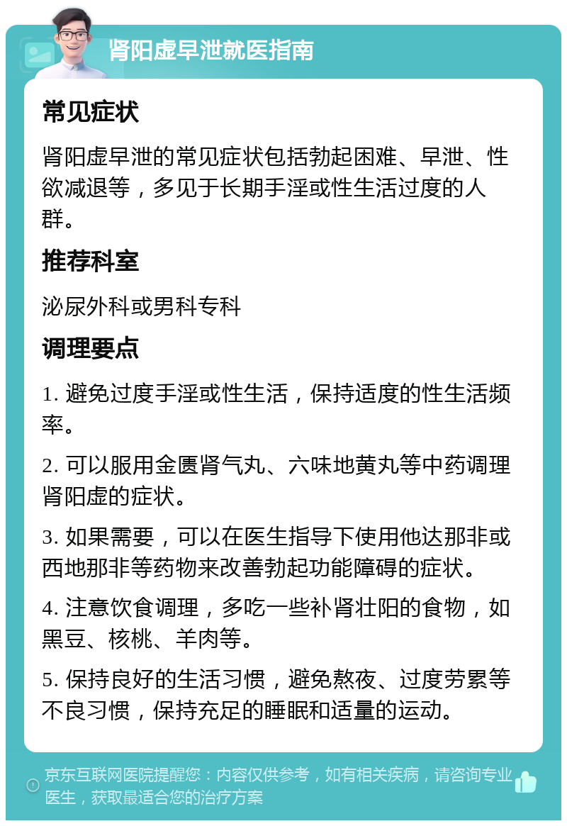 肾阳虚早泄就医指南 常见症状 肾阳虚早泄的常见症状包括勃起困难、早泄、性欲减退等，多见于长期手淫或性生活过度的人群。 推荐科室 泌尿外科或男科专科 调理要点 1. 避免过度手淫或性生活，保持适度的性生活频率。 2. 可以服用金匮肾气丸、六味地黄丸等中药调理肾阳虚的症状。 3. 如果需要，可以在医生指导下使用他达那非或西地那非等药物来改善勃起功能障碍的症状。 4. 注意饮食调理，多吃一些补肾壮阳的食物，如黑豆、核桃、羊肉等。 5. 保持良好的生活习惯，避免熬夜、过度劳累等不良习惯，保持充足的睡眠和适量的运动。