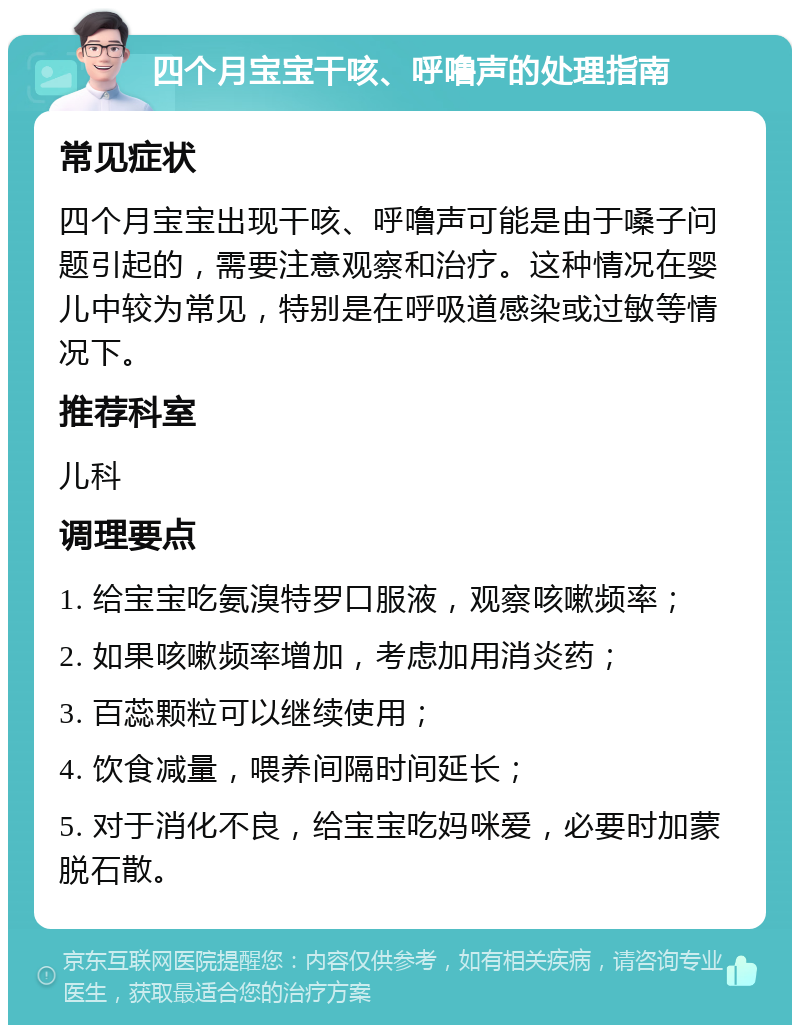 四个月宝宝干咳、呼噜声的处理指南 常见症状 四个月宝宝出现干咳、呼噜声可能是由于嗓子问题引起的，需要注意观察和治疗。这种情况在婴儿中较为常见，特别是在呼吸道感染或过敏等情况下。 推荐科室 儿科 调理要点 1. 给宝宝吃氨溴特罗口服液，观察咳嗽频率； 2. 如果咳嗽频率增加，考虑加用消炎药； 3. 百蕊颗粒可以继续使用； 4. 饮食减量，喂养间隔时间延长； 5. 对于消化不良，给宝宝吃妈咪爱，必要时加蒙脱石散。