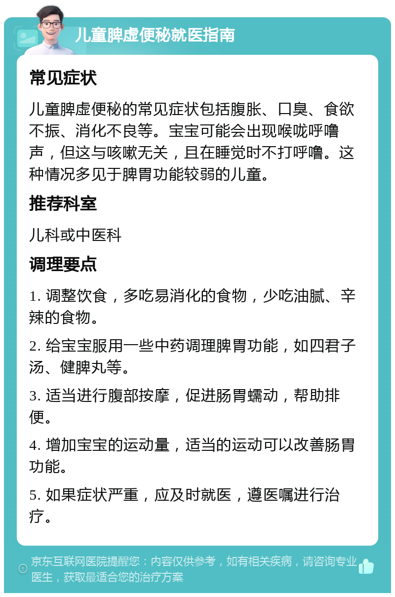 儿童脾虚便秘就医指南 常见症状 儿童脾虚便秘的常见症状包括腹胀、口臭、食欲不振、消化不良等。宝宝可能会出现喉咙呼噜声，但这与咳嗽无关，且在睡觉时不打呼噜。这种情况多见于脾胃功能较弱的儿童。 推荐科室 儿科或中医科 调理要点 1. 调整饮食，多吃易消化的食物，少吃油腻、辛辣的食物。 2. 给宝宝服用一些中药调理脾胃功能，如四君子汤、健脾丸等。 3. 适当进行腹部按摩，促进肠胃蠕动，帮助排便。 4. 增加宝宝的运动量，适当的运动可以改善肠胃功能。 5. 如果症状严重，应及时就医，遵医嘱进行治疗。