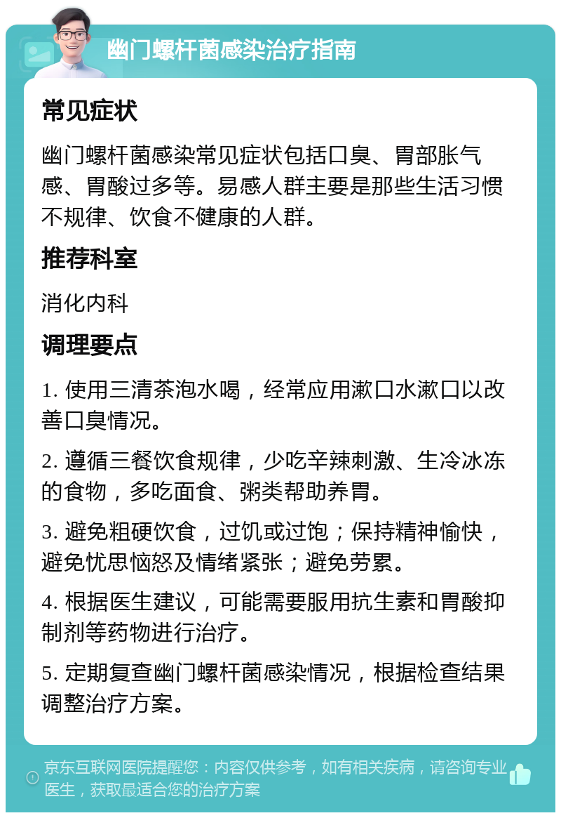 幽门螺杆菌感染治疗指南 常见症状 幽门螺杆菌感染常见症状包括口臭、胃部胀气感、胃酸过多等。易感人群主要是那些生活习惯不规律、饮食不健康的人群。 推荐科室 消化内科 调理要点 1. 使用三清茶泡水喝，经常应用漱口水漱口以改善口臭情况。 2. 遵循三餐饮食规律，少吃辛辣刺激、生冷冰冻的食物，多吃面食、粥类帮助养胃。 3. 避免粗硬饮食，过饥或过饱；保持精神愉快，避免忧思恼怒及情绪紧张；避免劳累。 4. 根据医生建议，可能需要服用抗生素和胃酸抑制剂等药物进行治疗。 5. 定期复查幽门螺杆菌感染情况，根据检查结果调整治疗方案。